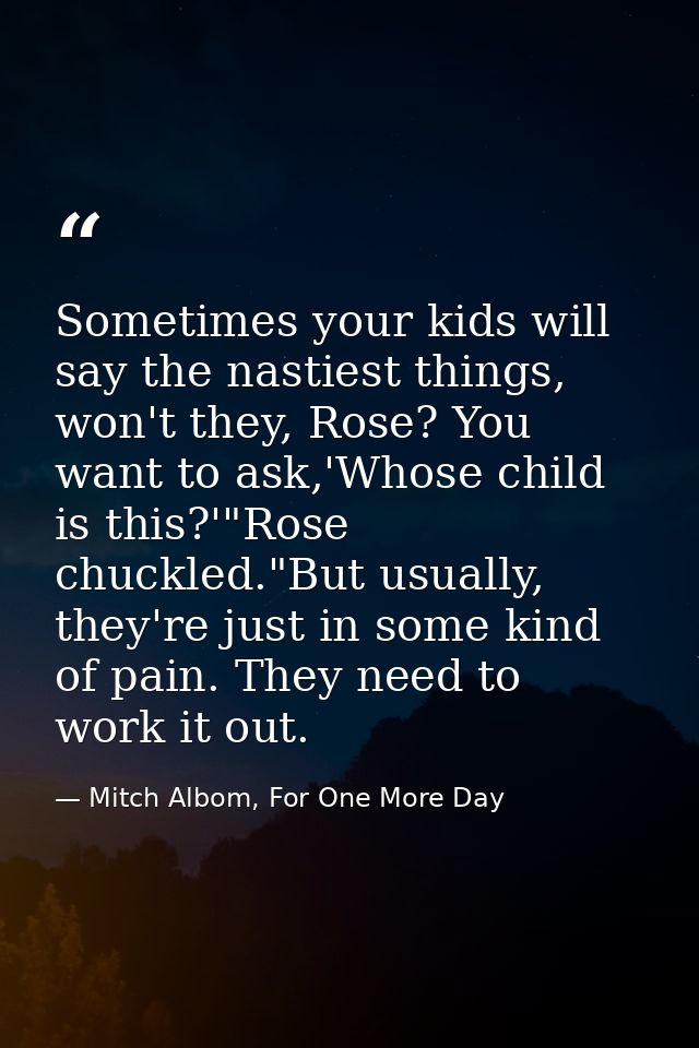 Sometimes your kids will say the nastiest things, won't they, Rose? You want to ask,'Whose child is this?'"Rose chuckled — Mitch Albom, For One More Day