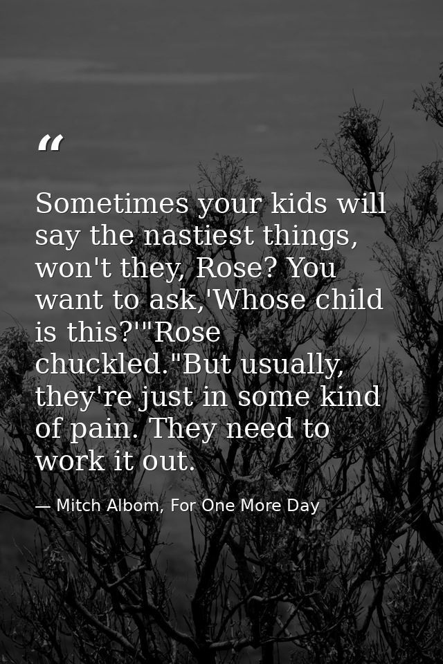 Sometimes your kids will say the nastiest things, won't they, Rose? You want to ask,'Whose child is this?'"Rose chuckled — Mitch Albom, For One More Day