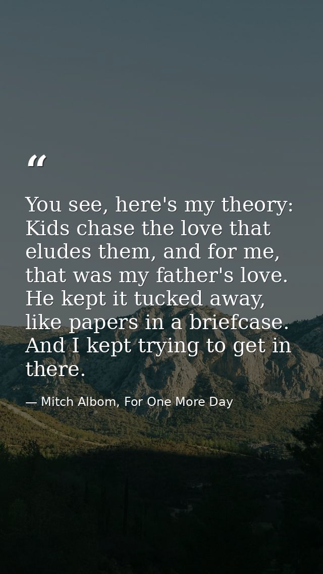 You see, here's my theory: Kids chase the love that eludes them, and for me, that was my father's love. He kept it tucke — Mitch Albom, For One More Day