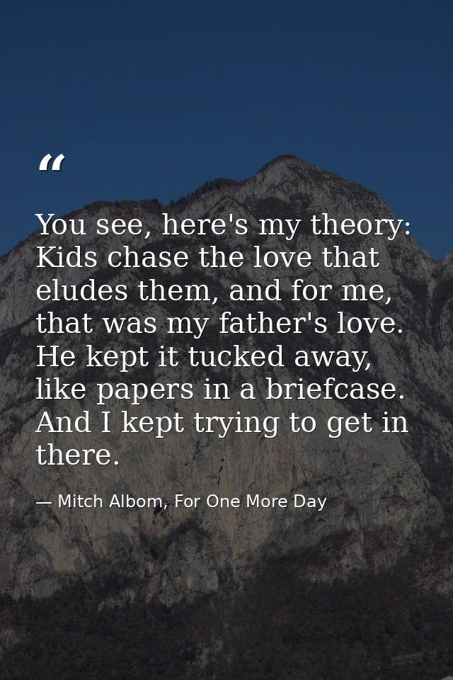 You see, here's my theory: Kids chase the love that eludes them, and for me, that was my father's love. He kept it tucke — Mitch Albom, For One More Day