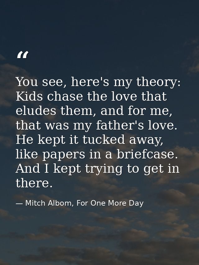 You see, here's my theory: Kids chase the love that eludes them, and for me, that was my father's love. He kept it tucke — Mitch Albom, For One More Day