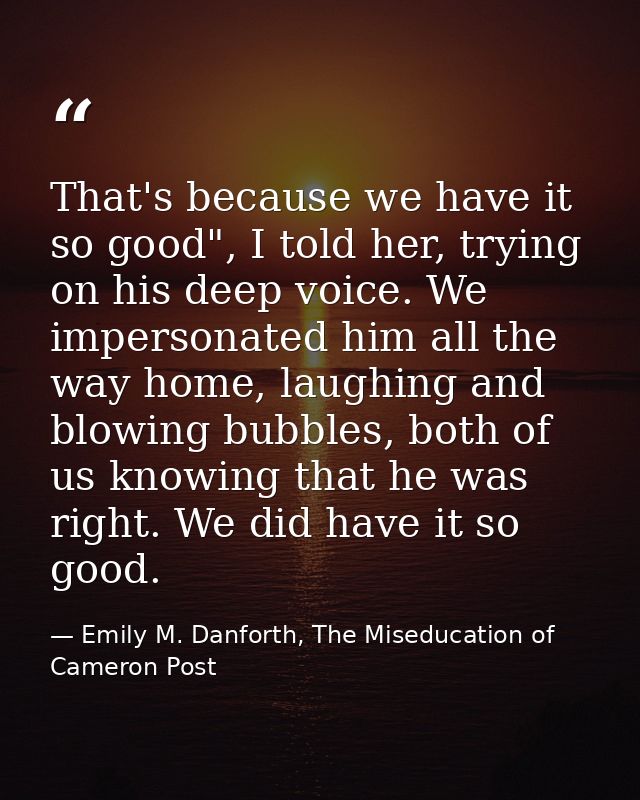 That's because we have it so good", I told her, trying on his deep voice. We impersonated him all the way home, laughing — Emily M. Danforth, The Miseducation of Cameron Post