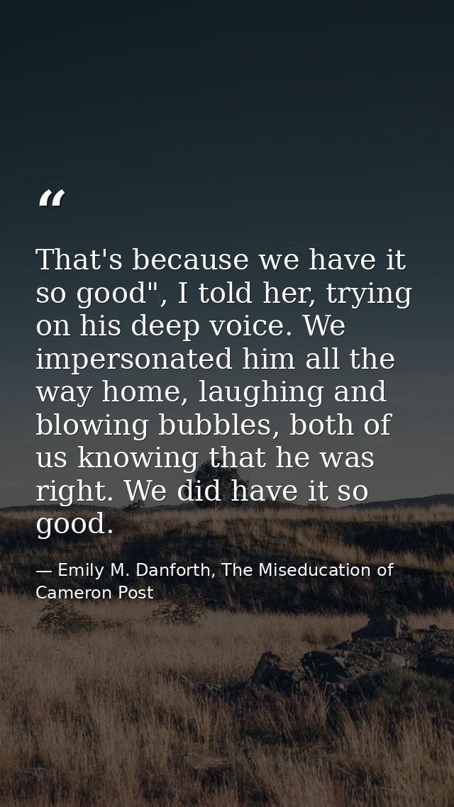 That's because we have it so good", I told her, trying on his deep voice. We impersonated him all the way home, laughing — Emily M. Danforth, The Miseducation of Cameron Post