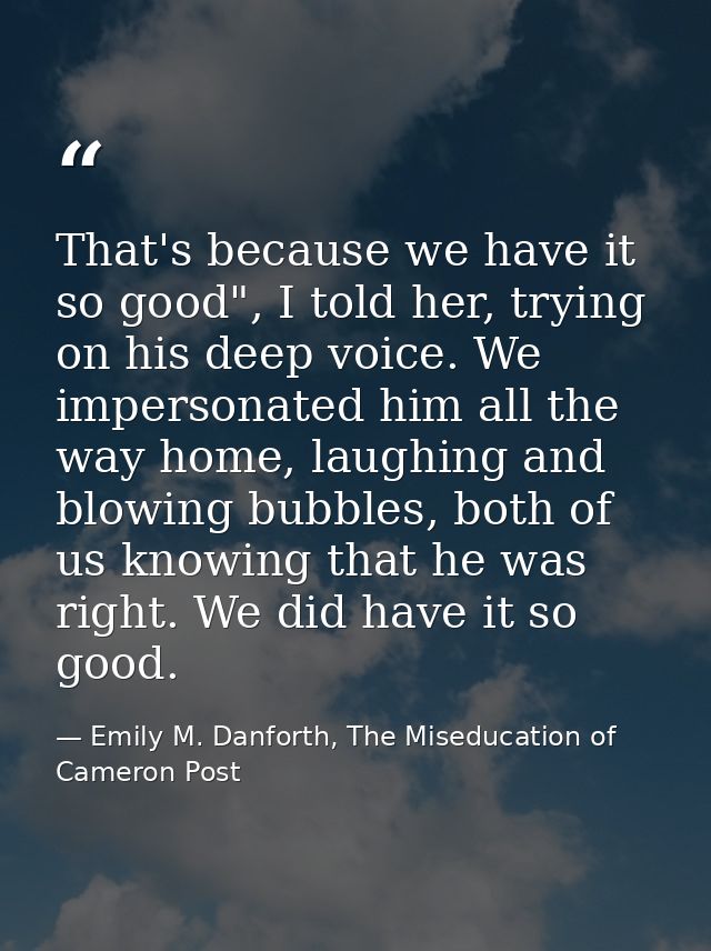 That's because we have it so good", I told her, trying on his deep voice. We impersonated him all the way home, laughing — Emily M. Danforth, The Miseducation of Cameron Post