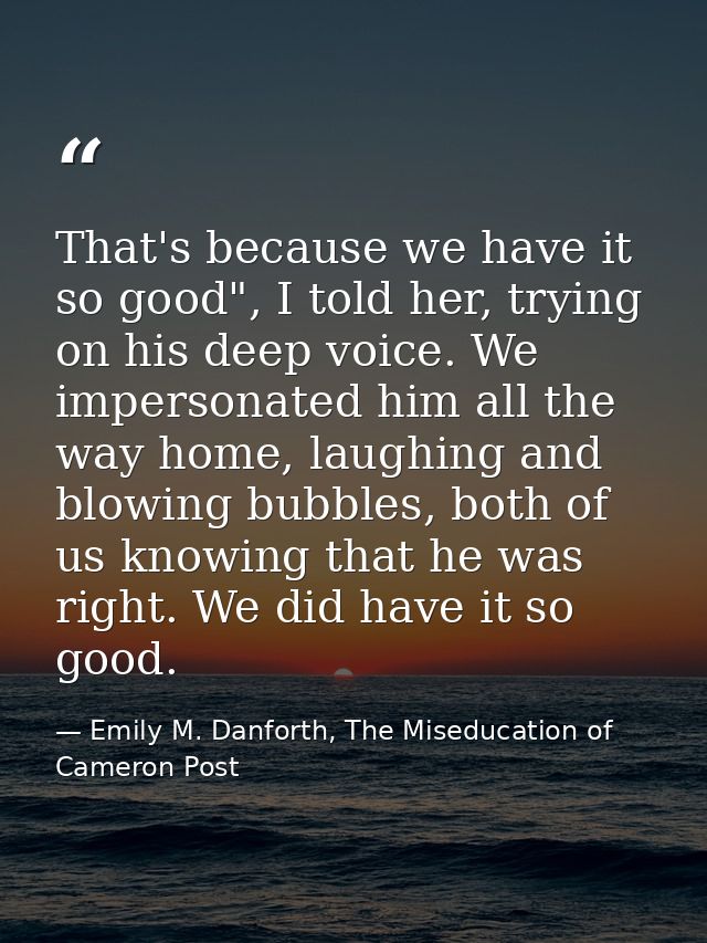 That's because we have it so good", I told her, trying on his deep voice. We impersonated him all the way home, laughing — Emily M. Danforth, The Miseducation of Cameron Post