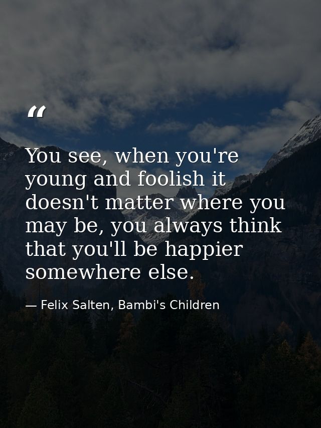 You see, when you're young and foolish it doesn't matter where you may be, you always think that you'll be happier somew — Felix Salten, Bambi's Children