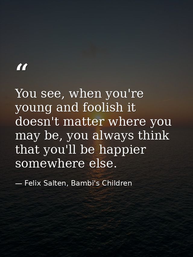 You see, when you're young and foolish it doesn't matter where you may be, you always think that you'll be happier somew — Felix Salten, Bambi's Children