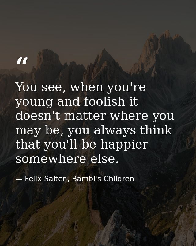 You see, when you're young and foolish it doesn't matter where you may be, you always think that you'll be happier somew — Felix Salten, Bambi's Children