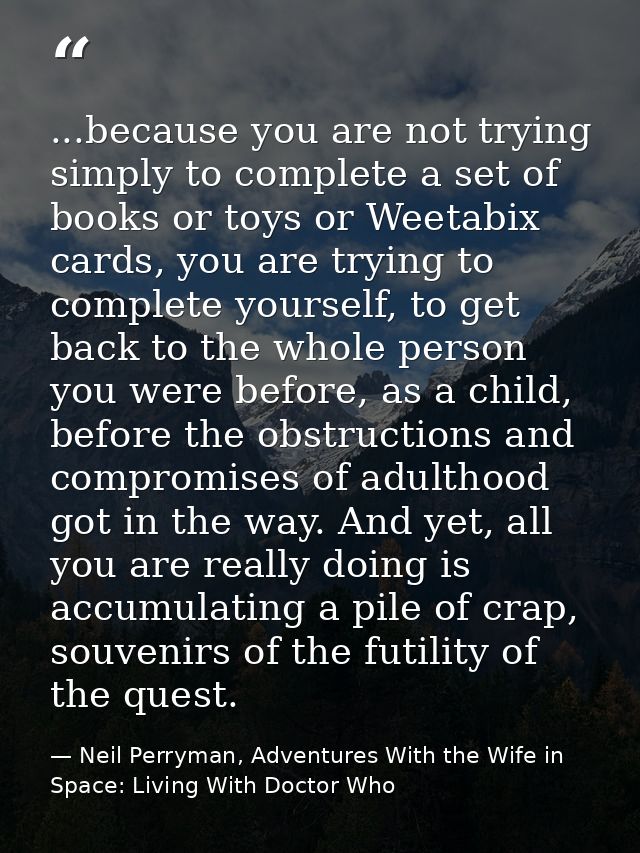 ...because you are not trying simply to complete a set of books or toys or Weetabix cards, you are trying to complete yo — Neil Perryman, Adventures With the Wife in Space: Living With Doctor Who