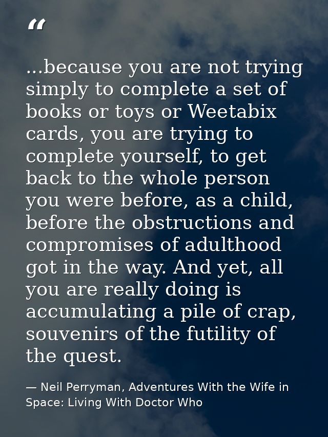 ...because you are not trying simply to complete a set of books or toys or Weetabix cards, you are trying to complete yo — Neil Perryman, Adventures With the Wife in Space: Living With Doctor Who