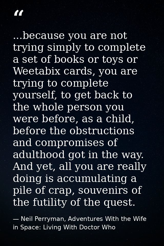 ...because you are not trying simply to complete a set of books or toys or Weetabix cards, you are trying to complete yo — Neil Perryman, Adventures With the Wife in Space: Living With Doctor Who