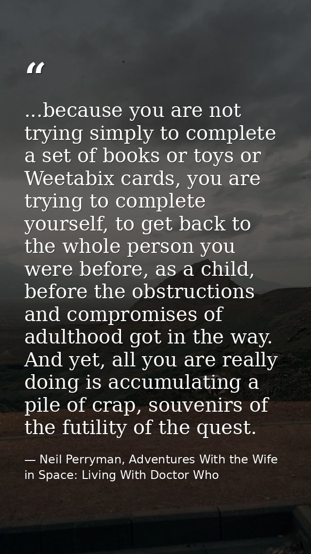 ...because you are not trying simply to complete a set of books or toys or Weetabix cards, you are trying to complete yo — Neil Perryman, Adventures With the Wife in Space: Living With Doctor Who