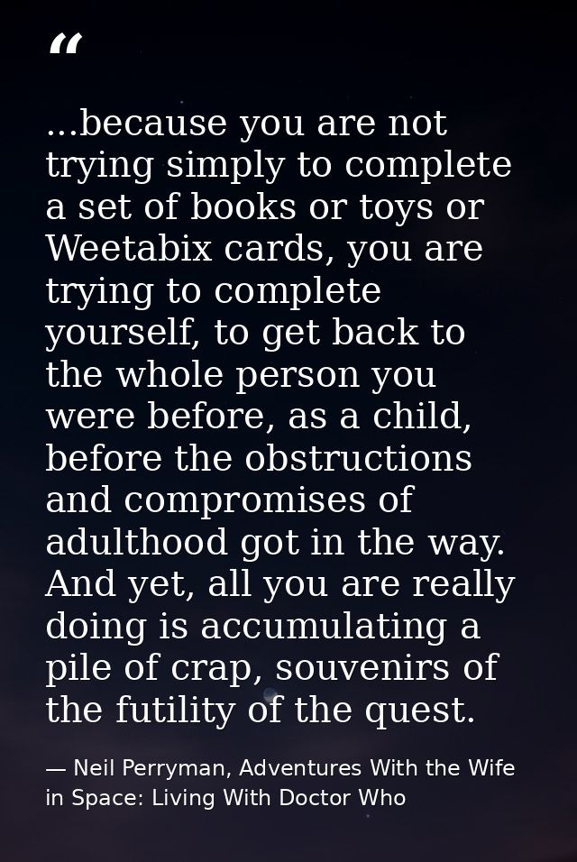 ...because you are not trying simply to complete a set of books or toys or Weetabix cards, you are trying to complete yo — Neil Perryman, Adventures With the Wife in Space: Living With Doctor Who