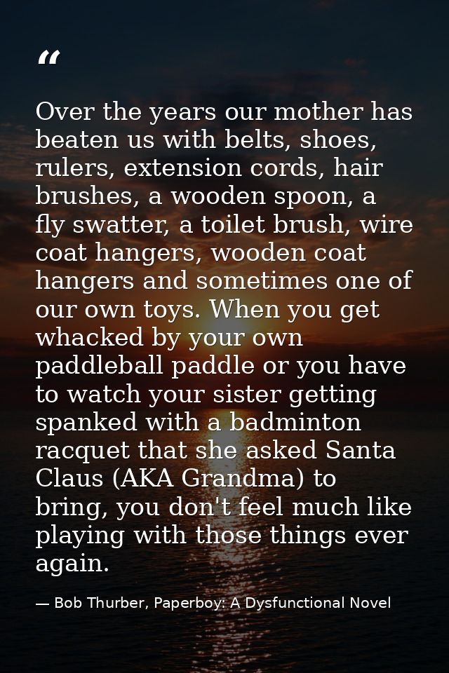 Over the years our mother has beaten us with belts, shoes, rulers, extension cords, hair brushes, a wooden spoon, a fly  — Bob Thurber, Paperboy: A Dysfunctional Novel