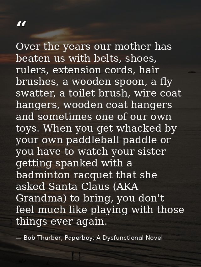 Over the years our mother has beaten us with belts, shoes, rulers, extension cords, hair brushes, a wooden spoon, a fly  — Bob Thurber, Paperboy: A Dysfunctional Novel