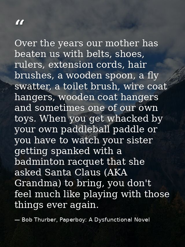 Over the years our mother has beaten us with belts, shoes, rulers, extension cords, hair brushes, a wooden spoon, a fly  — Bob Thurber, Paperboy: A Dysfunctional Novel