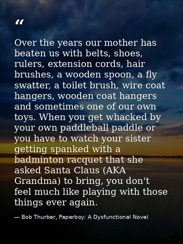 Over the years our mother has beaten us with belts, shoes, rulers, extension cords, hair brushes, a wooden spoon, a fly  — Bob Thurber, Paperboy: A Dysfunctional Novel