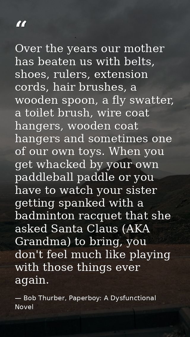 Over the years our mother has beaten us with belts, shoes, rulers, extension cords, hair brushes, a wooden spoon, a fly  — Bob Thurber, Paperboy: A Dysfunctional Novel