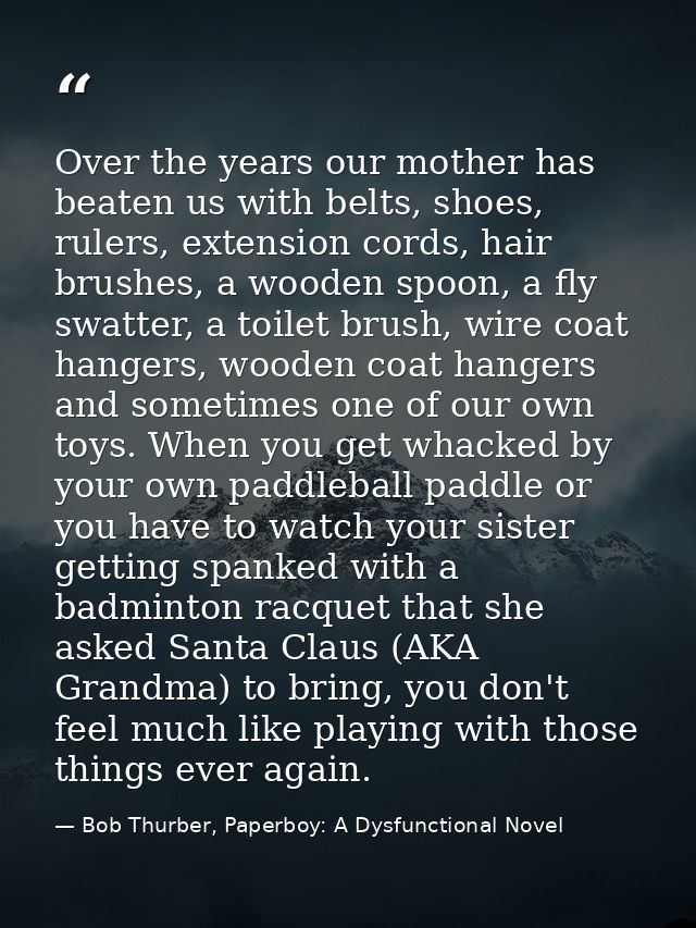 Over the years our mother has beaten us with belts, shoes, rulers, extension cords, hair brushes, a wooden spoon, a fly  — Bob Thurber, Paperboy: A Dysfunctional Novel