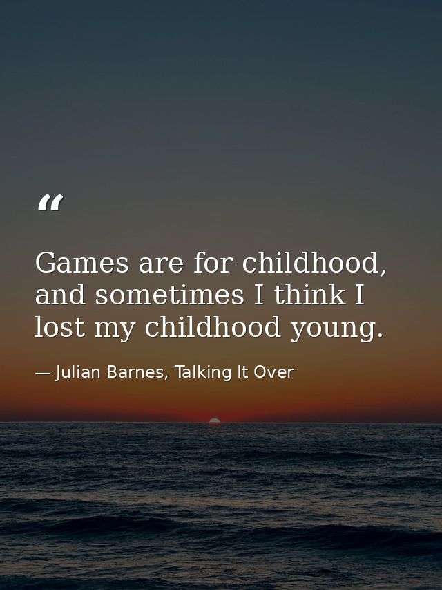 Games are for childhood, and sometimes I think I lost my childhood young. — Julian Barnes, Talking It Over