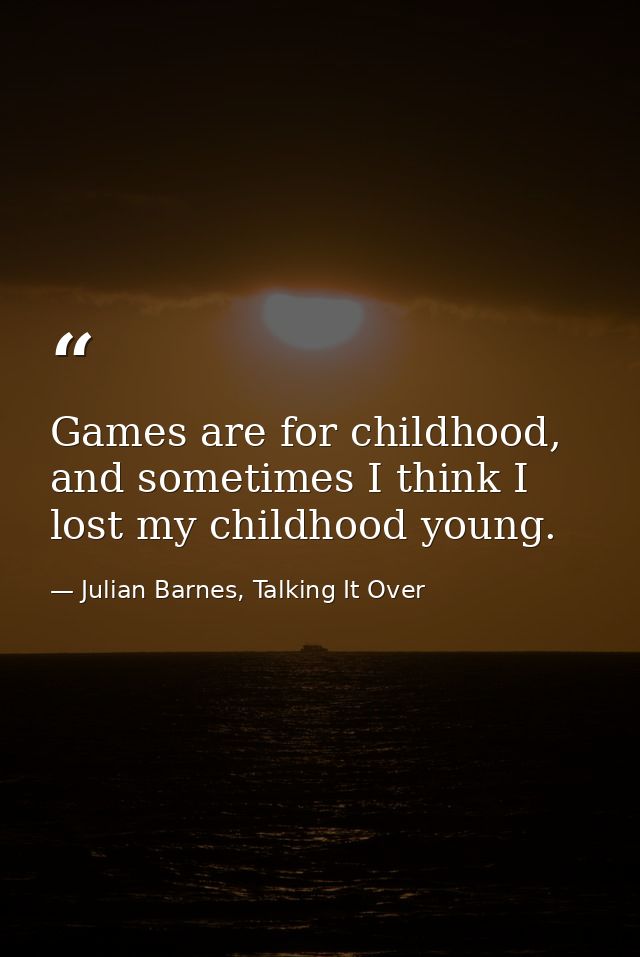 Games are for childhood, and sometimes I think I lost my childhood young. — Julian Barnes, Talking It Over