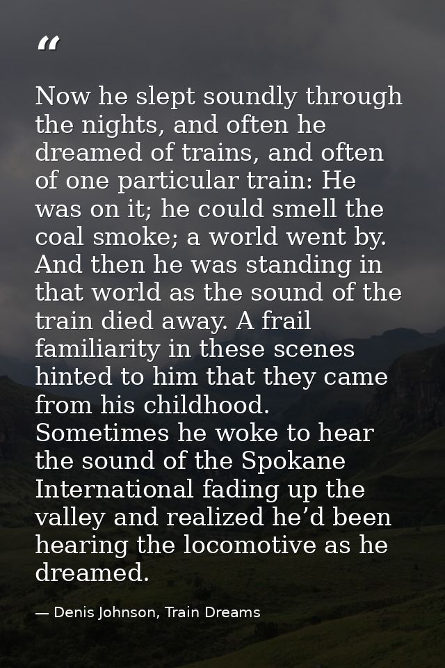 Now he slept soundly through the nights, and often he dreamed of trains, and often of one particular train: He was on it — Denis Johnson, Train Dreams