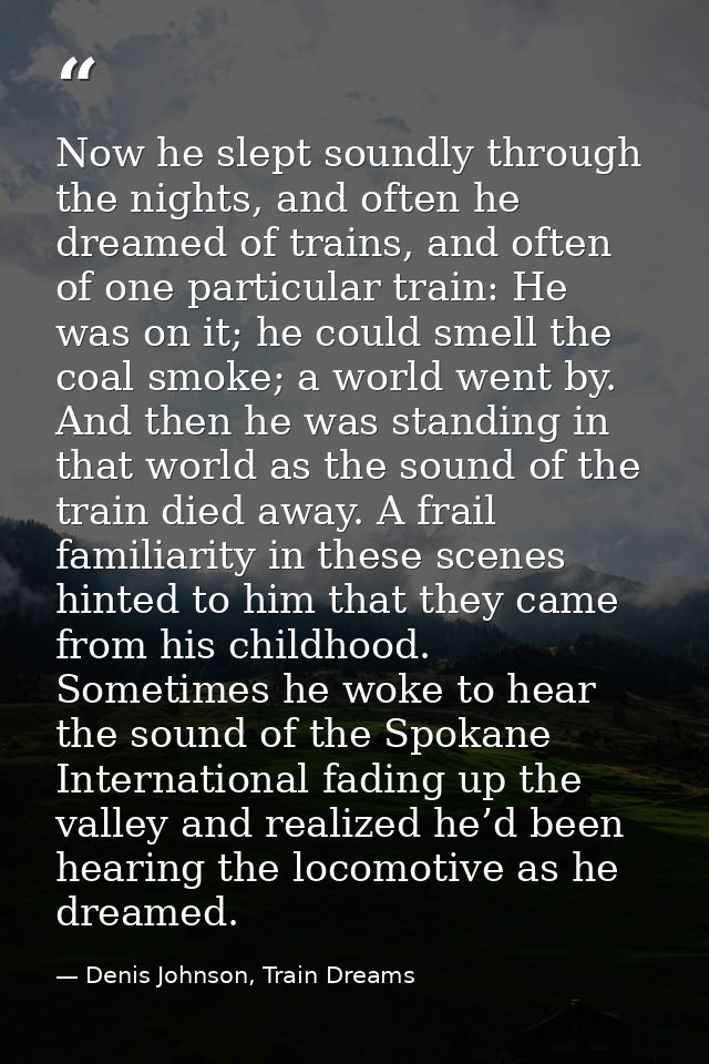 Now he slept soundly through the nights, and often he dreamed of trains, and often of one particular train: He was on it — Denis Johnson, Train Dreams