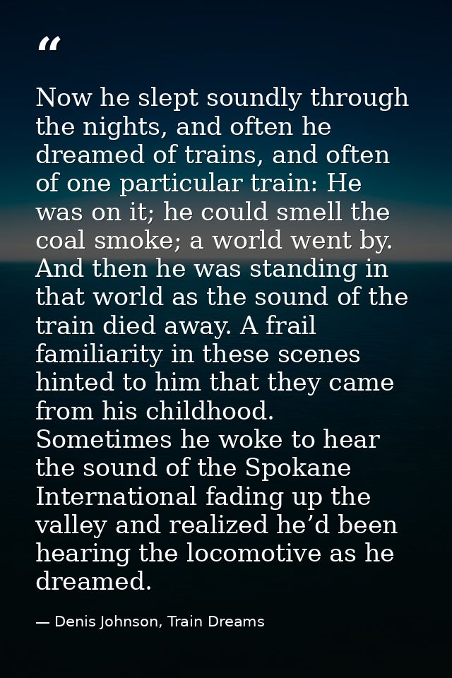 Now he slept soundly through the nights, and often he dreamed of trains, and often of one particular train: He was on it — Denis Johnson, Train Dreams