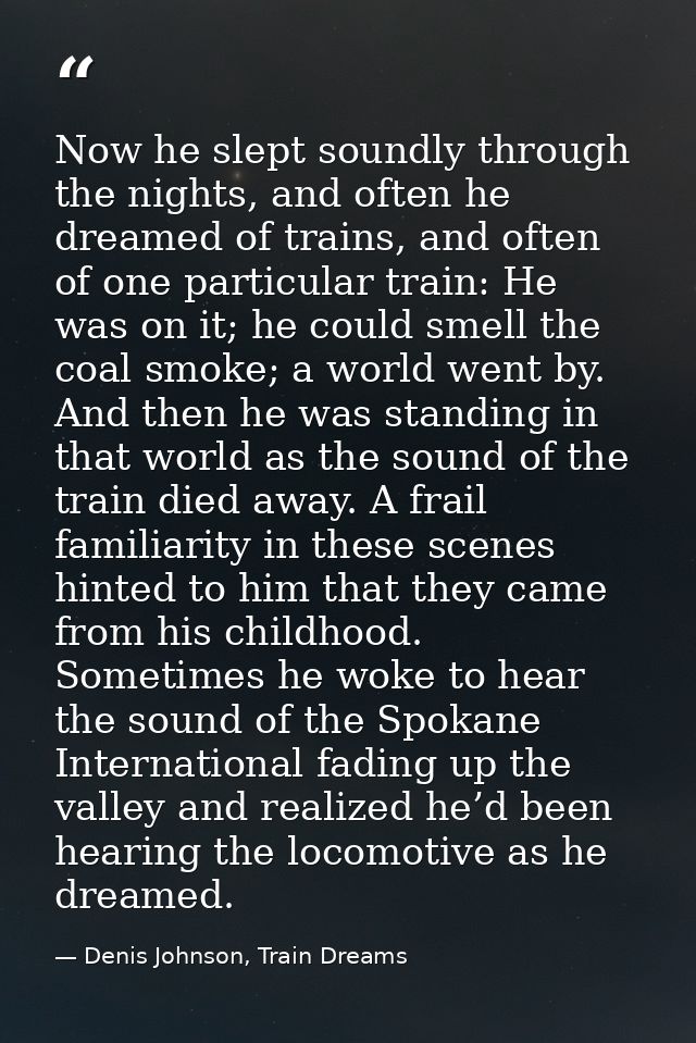 Now he slept soundly through the nights, and often he dreamed of trains, and often of one particular train: He was on it — Denis Johnson, Train Dreams