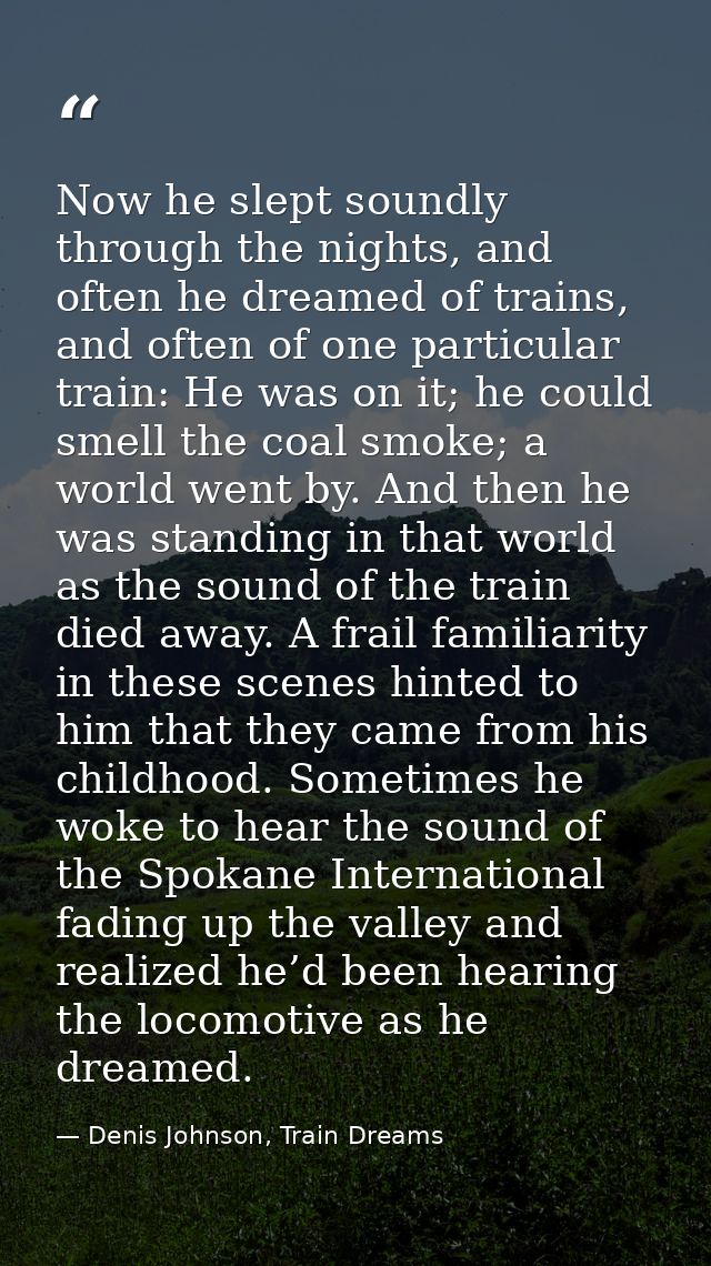 Now he slept soundly through the nights, and often he dreamed of trains, and often of one particular train: He was on it — Denis Johnson, Train Dreams
