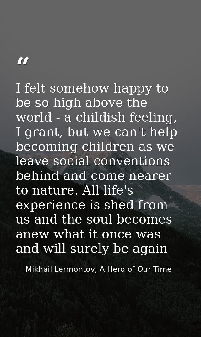 I felt somehow happy to be so high above the world - a childish feeling, I grant, but we can't help becoming children as — Mikhail Lermontov, A Hero of Our Time