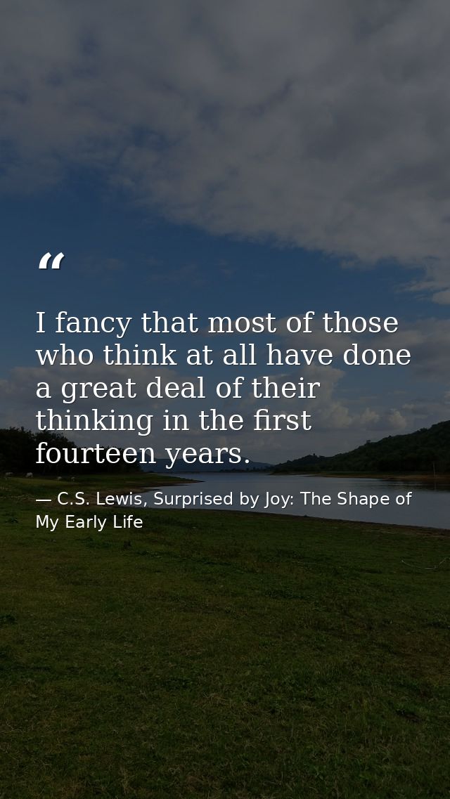 I fancy that most of those who think at all have done a great deal of their thinking in the first fourteen years. — C.S. Lewis, Surprised by Joy: The Shape of My Early Life