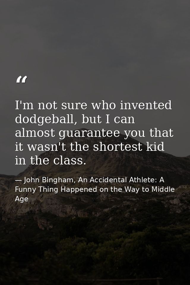 I'm not sure who invented dodgeball, but I can almost guarantee you that it wasn't the shortest kid in the class. — John Bingham, An Accidental Athlete: A Funny Thing Happened on the Way to Middle Age