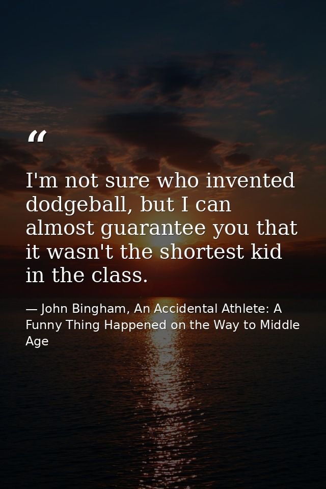 I'm not sure who invented dodgeball, but I can almost guarantee you that it wasn't the shortest kid in the class. — John Bingham, An Accidental Athlete: A Funny Thing Happened on the Way to Middle Age