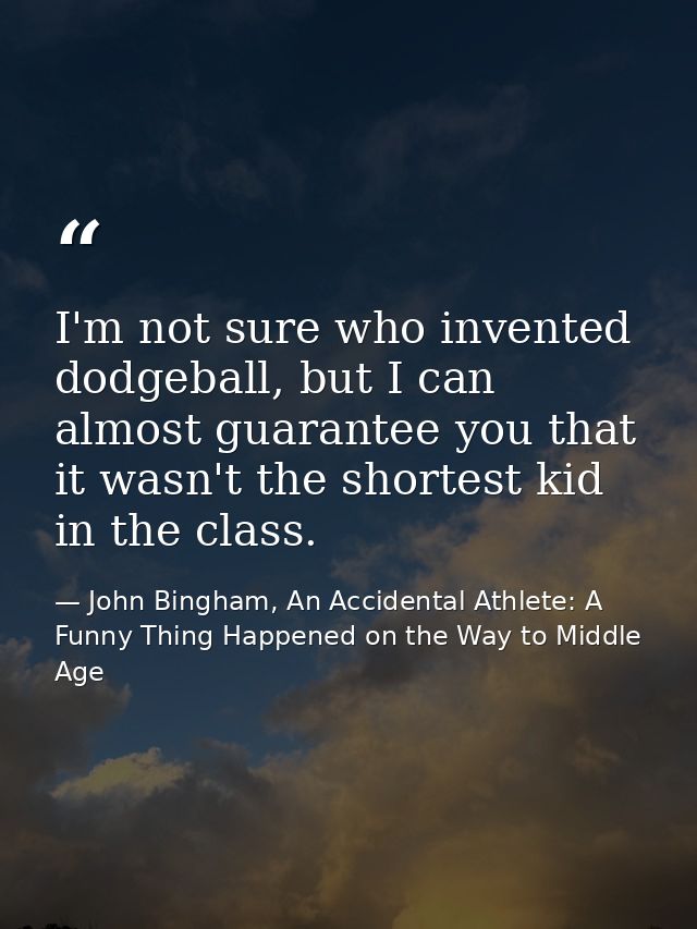 I'm not sure who invented dodgeball, but I can almost guarantee you that it wasn't the shortest kid in the class. — John Bingham, An Accidental Athlete: A Funny Thing Happened on the Way to Middle Age