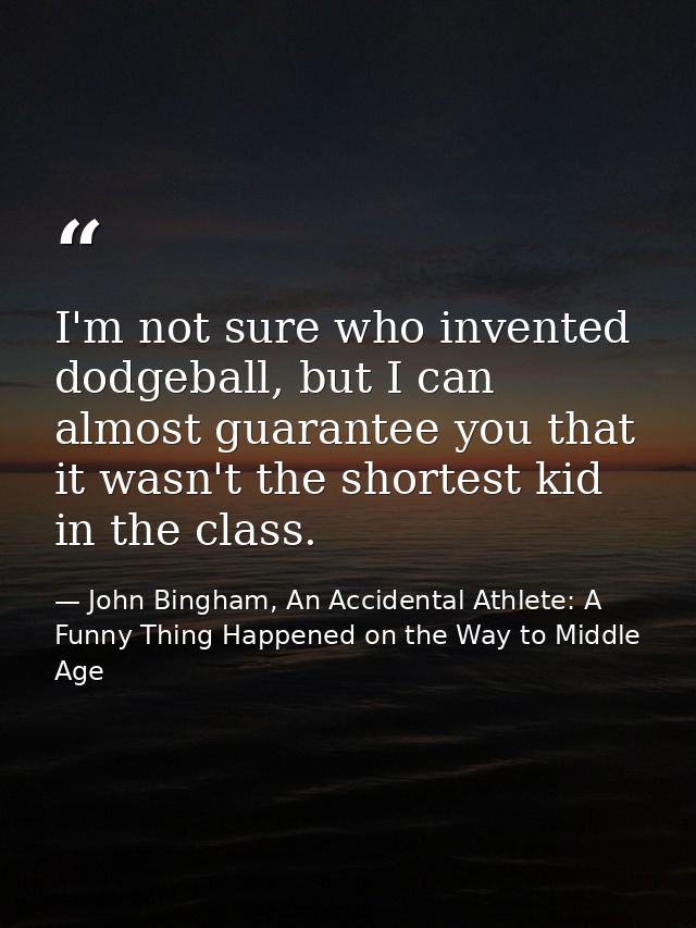 I'm not sure who invented dodgeball, but I can almost guarantee you that it wasn't the shortest kid in the class. — John Bingham, An Accidental Athlete: A Funny Thing Happened on the Way to Middle Age