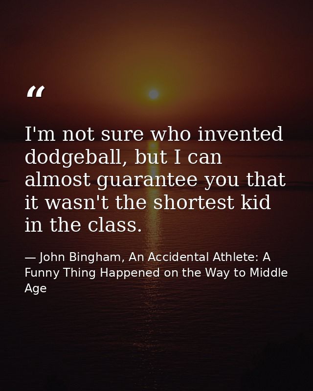 I'm not sure who invented dodgeball, but I can almost guarantee you that it wasn't the shortest kid in the class. — John Bingham, An Accidental Athlete: A Funny Thing Happened on the Way to Middle Age