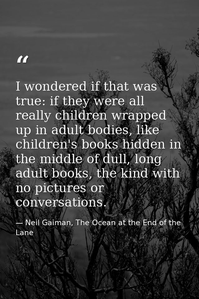 I wondered if that was true: if they were all really children wrapped up in adult bodies, like children's books hidden i — Neil Gaiman, The Ocean at the End of the Lane