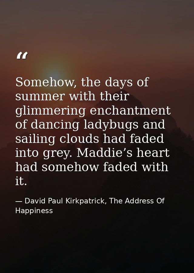 Somehow, the days of summer with their glimmering enchantment of dancing ladybugs and sailing clouds had faded into grey — David Paul Kirkpatrick, The Address Of Happiness