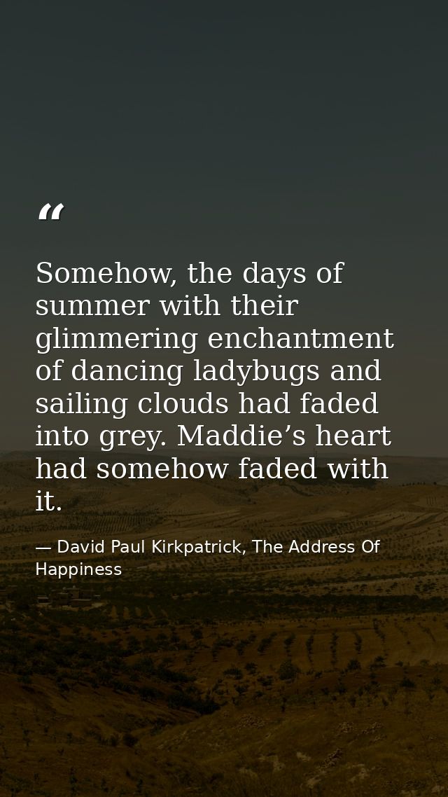 Somehow, the days of summer with their glimmering enchantment of dancing ladybugs and sailing clouds had faded into grey — David Paul Kirkpatrick, The Address Of Happiness