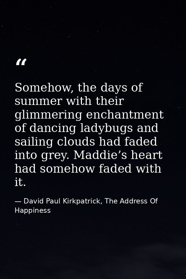 Somehow, the days of summer with their glimmering enchantment of dancing ladybugs and sailing clouds had faded into grey — David Paul Kirkpatrick, The Address Of Happiness
