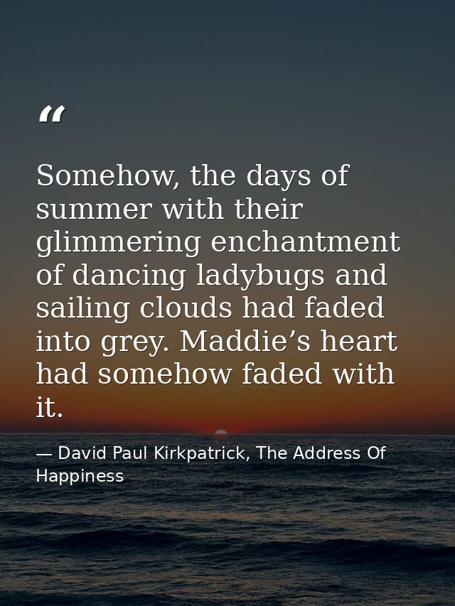 Somehow, the days of summer with their glimmering enchantment of dancing ladybugs and sailing clouds had faded into grey — David Paul Kirkpatrick, The Address Of Happiness