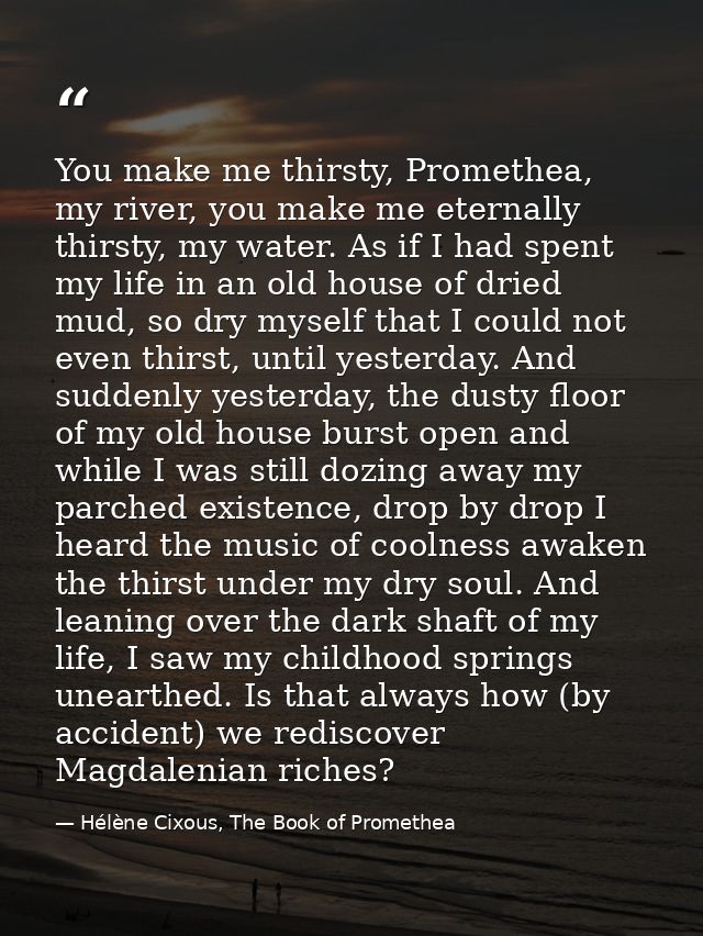 You make me thirsty, Promethea, my river, you make me eternally thirsty, my water. As if I had spent my life in an old h — Hélène Cixous, The Book of Promethea
