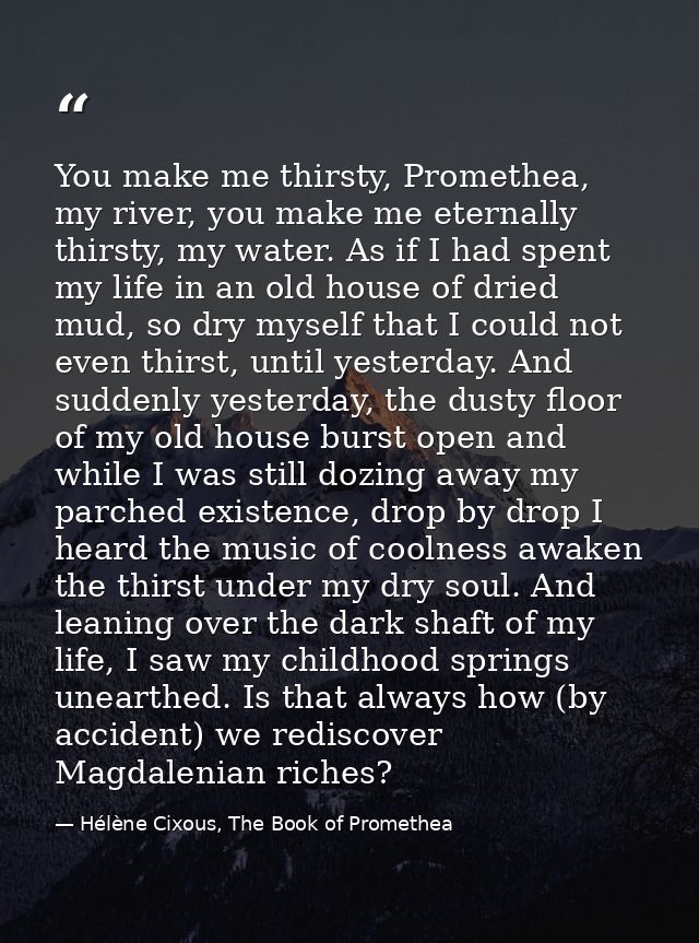 You make me thirsty, Promethea, my river, you make me eternally thirsty, my water. As if I had spent my life in an old h — Hélène Cixous, The Book of Promethea
