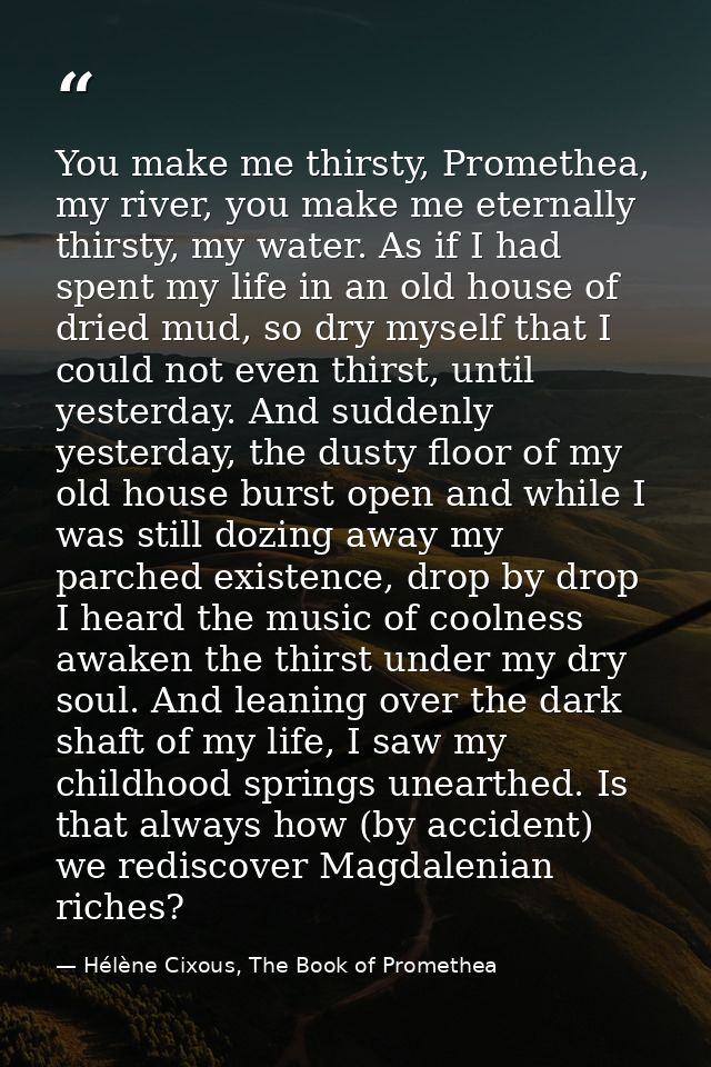 You make me thirsty, Promethea, my river, you make me eternally thirsty, my water. As if I had spent my life in an old h — Hélène Cixous, The Book of Promethea