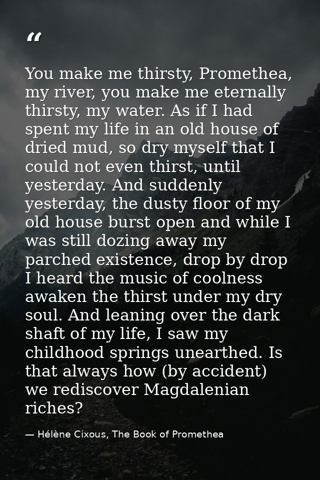 You make me thirsty, Promethea, my river, you make me eternally thirsty, my water. As if I had spent my life in an old h — Hélène Cixous, The Book of Promethea