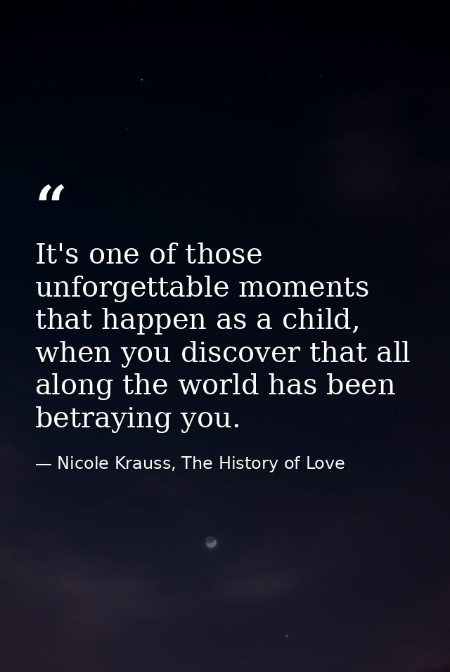 It's one of those unforgettable moments that happen as a child, when you discover that all along the world has been betr — Nicole Krauss, The History of Love