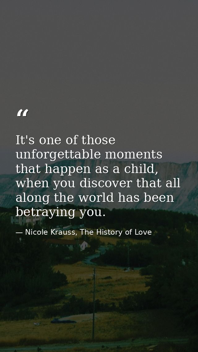 It's one of those unforgettable moments that happen as a child, when you discover that all along the world has been betr — Nicole Krauss, The History of Love
