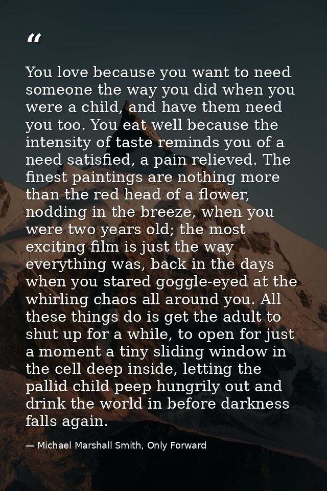 You love because you want to need someone the way you did when you were a child, and have them need you too. You eat wel — Michael Marshall Smith, Only Forward