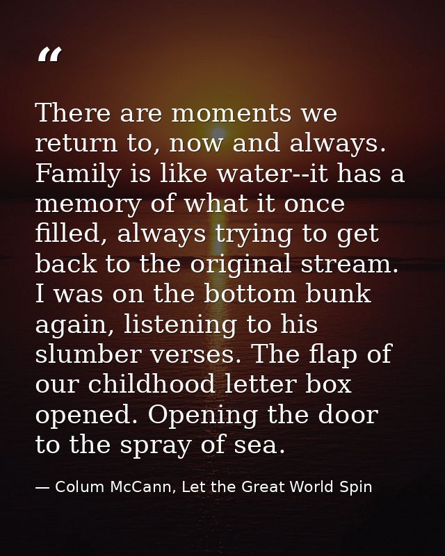 There are moments we return to, now and always. Family is like water--it has a memory of what it once filled, always try — Colum McCann, Let the Great World Spin